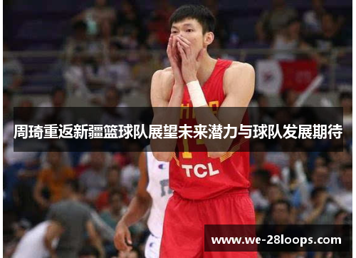 周琦重返新疆篮球队展望未来潜力与球队发展期待 周琦重返新疆篮球队展望未来潜力与球队发展期待