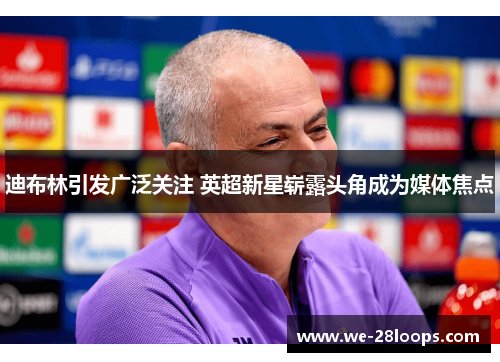 迪布林引发广泛关注 英超新星崭露头角成为媒体焦点 迪布林引发广泛关注 英超新星崭露头角成为媒体焦点