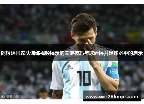 阿根廷国家队训练视频揭示的关键技巧与球迷提升足球水平的启示 阿根廷国家队训练视频揭示的关键技巧与球迷提升足球水平的启示