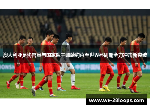 澳大利亚足协官宣与国家队主帅续约直至世界杯周期全力冲击新突破