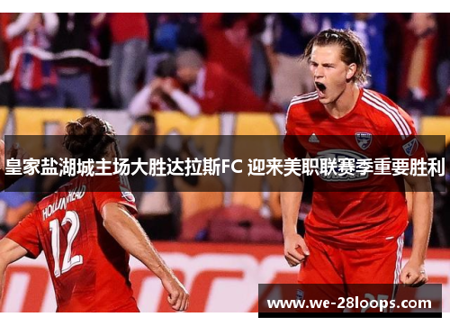 皇家盐湖城主场大胜达拉斯FC 迎来美职联赛季重要胜利